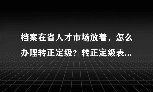 档案在省人才市场放着，怎么办理转正定级？转正定级表在哪里下载