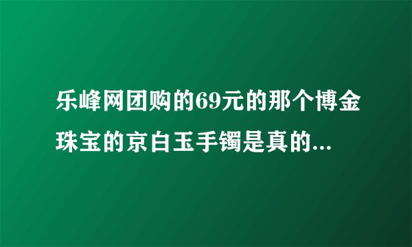 乐峰网团购的69元的那个博金珠宝的京白玉手镯是真的吗？怎么样？