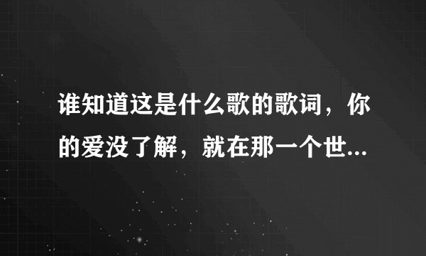 谁知道这是什么歌的歌词，你的爱没了解，就在那一个世界，如果被拒绝我会不辞而别， 。。我也不知道 对不