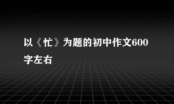 以《忙》为题的初中作文600字左右