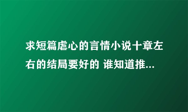 求短篇虐心的言情小说十章左右的结局要好的 谁知道推荐下 谢谢了 拜托拜托