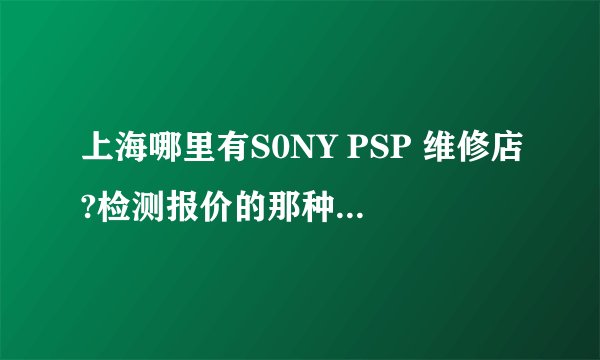 上海哪里有S0NY PSP 维修店?检测报价的那种 请把地址说下