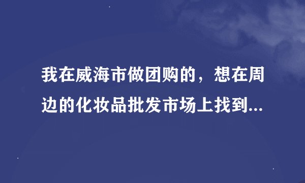 我在威海市做团购的，想在周边的化妆品批发市场上找到正品的货源，化妆品批发_有没有好的选择？
