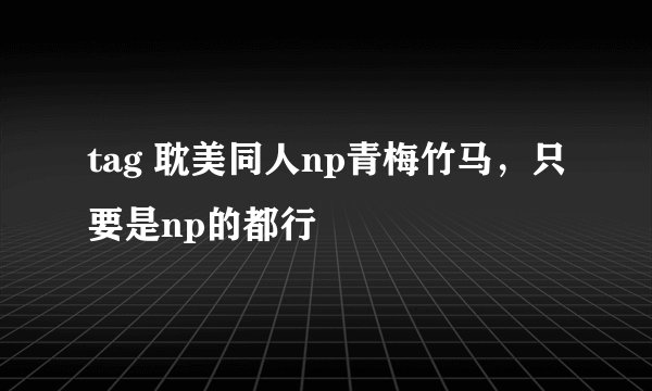 tag 耽美同人np青梅竹马，只要是np的都行