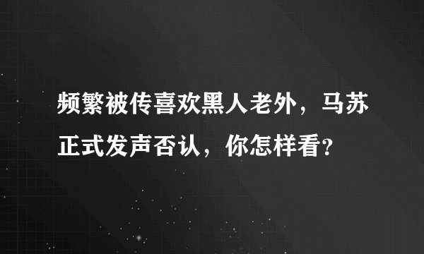 频繁被传喜欢黑人老外，马苏正式发声否认，你怎样看？