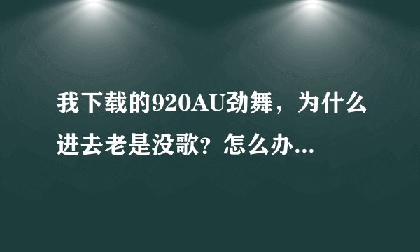 我下载的920AU劲舞，为什么进去老是没歌？怎么办呢？具体方法是什么？谢谢