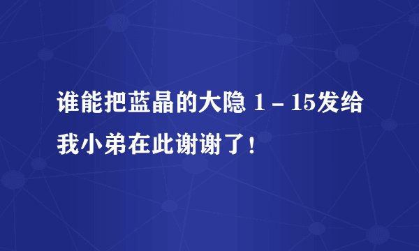 谁能把蓝晶的大隐 1－15发给我小弟在此谢谢了！