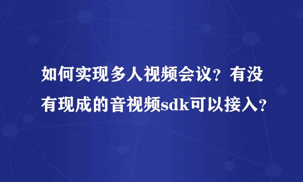 如何实现多人视频会议？有没有现成的音视频sdk可以接入？