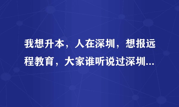 我想升本，人在深圳，想报远程教育，大家谁听说过深圳奥鹏远程教育呀，这家怎么样？收费贵吗？急等！