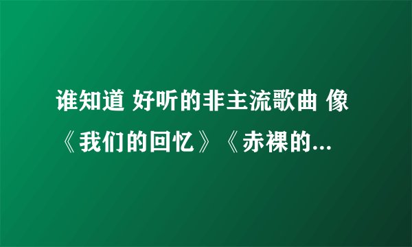 谁知道 好听的非主流歌曲 像《我们的回忆》《赤裸的爱》《不要爱情了》等等的歌曲名