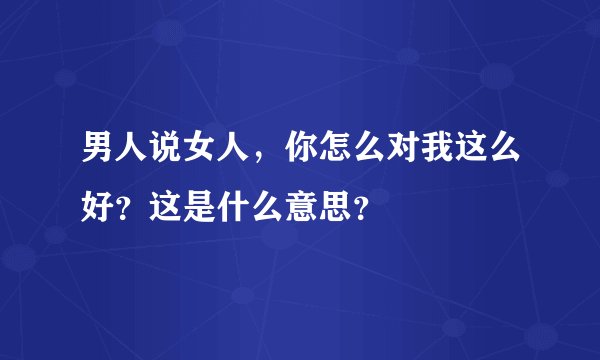 男人说女人，你怎么对我这么好？这是什么意思？