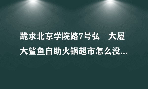 跪求北京学院路7号弘彧大厦大鲨鱼自助火锅超市怎么没有了？搬哪里去了？北京其他地方还有吗？