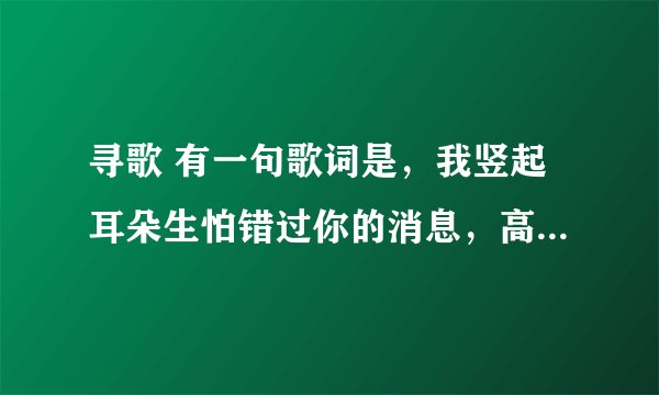 寻歌 有一句歌词是，我竖起耳朵生怕错过你的消息，高潮部分好像是 ，哦 wo~~这样的 ，帮帮忙