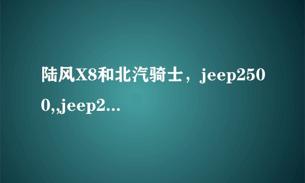 陆风X8和北汽骑士，jeep2500,,jeep2700相比，哪里不一样啊，有哪些优点，