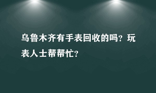 乌鲁木齐有手表回收的吗？玩表人士帮帮忙？