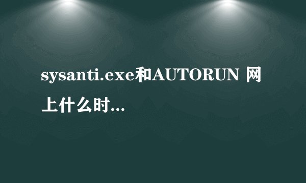 sysanti.exe和AUTORUN 网上什么时候有的这种病毒的？