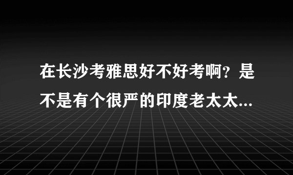 在长沙考雅思好不好考啊？是不是有个很严的印度老太太？不是说这些考官都是换着来的么？