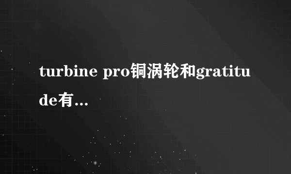 turbine pro铜涡轮和gratitude有大神来介绍下么，thx。