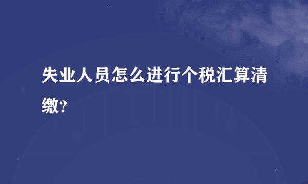 失业人员怎么进行个税汇算清缴？