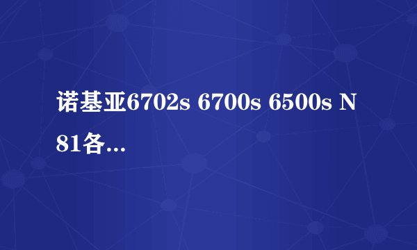 诺基亚6702s 6700s 6500s N81各有什么特点，总的来说那台机比较好，别长篇大论的说！