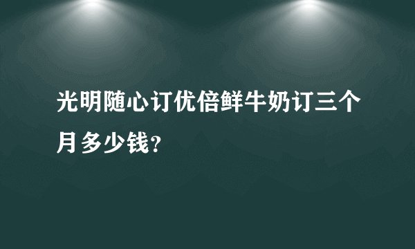 光明随心订优倍鲜牛奶订三个月多少钱？