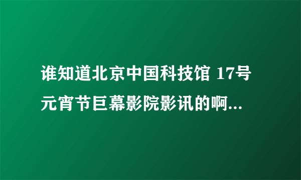 谁知道北京中国科技馆 17号元宵节巨幕影院影讯的啊？晚上那个商业影片 急急急。。。