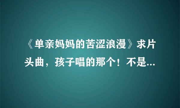 《单亲妈妈的苦涩浪漫》求片头曲，孩子唱的那个！不是何静唱的那个，那是片尾曲！！！！