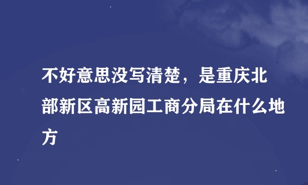 不好意思没写清楚，是重庆北部新区高新园工商分局在什么地方