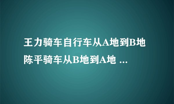 王力骑车自行车从A地到B地 陈平骑车从B地到A地 两人均速前进 已知两人在上午8时同时