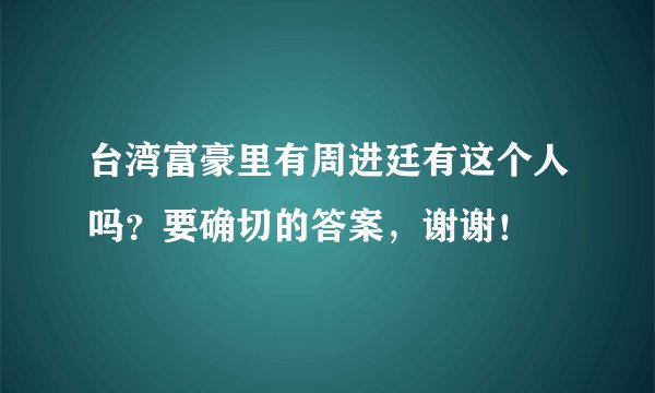 台湾富豪里有周进廷有这个人吗？要确切的答案，谢谢！
