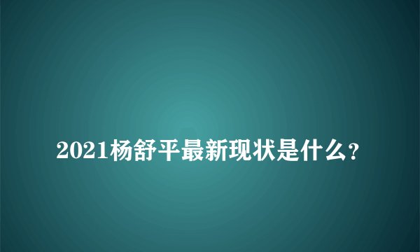 
2021杨舒平最新现状是什么？

