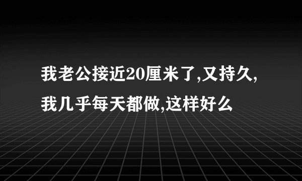 我老公接近20厘米了,又持久,我几乎每天都做,这样好么