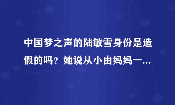 中国梦之声的陆敏雪身份是造假的吗？她说从小由妈妈一个人带大是假的吧~