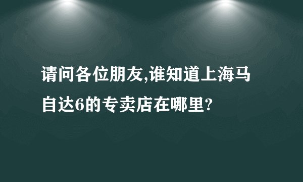 请问各位朋友,谁知道上海马自达6的专卖店在哪里?