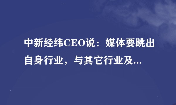 中新经纬CEO说：媒体要跳出自身行业，与其它行业及细分市场深度“融合”，才能有长足的发展，你怎么看？