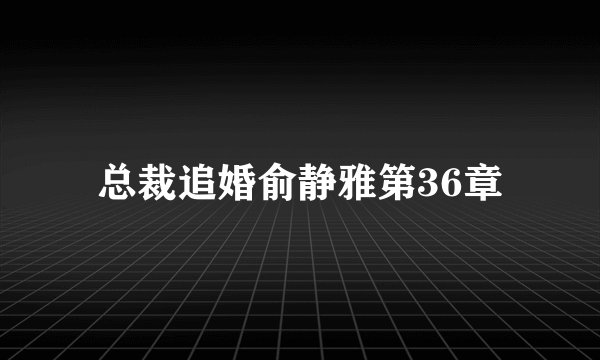 总裁追婚俞静雅第36章