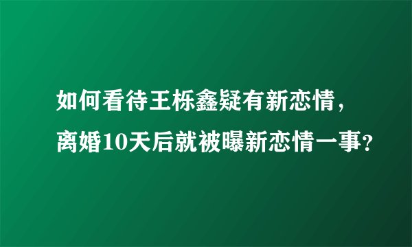 如何看待王栎鑫疑有新恋情,离婚10天后就被曝新恋情一事?