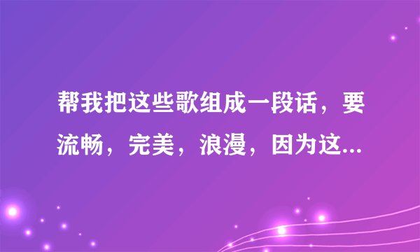 帮我把这些歌组成一段话,要流畅,完美,浪漫,因为这些都是我唱给我女朋友听得或者我女朋友唱给我听得!