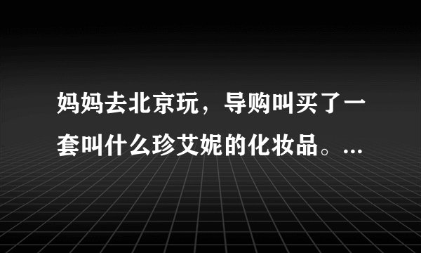 妈妈去北京玩，导购叫买了一套叫什么珍艾妮的化妆品。这个到底能不能用啊。有点害怕、有人用过吗？给点意见
