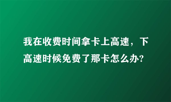我在收费时间拿卡上高速，下高速时候免费了那卡怎么办?
