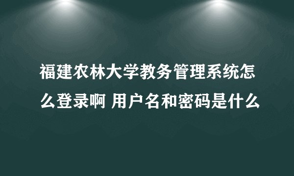 福建农林大学教务管理系统怎么登录啊 用户名和密码是什么