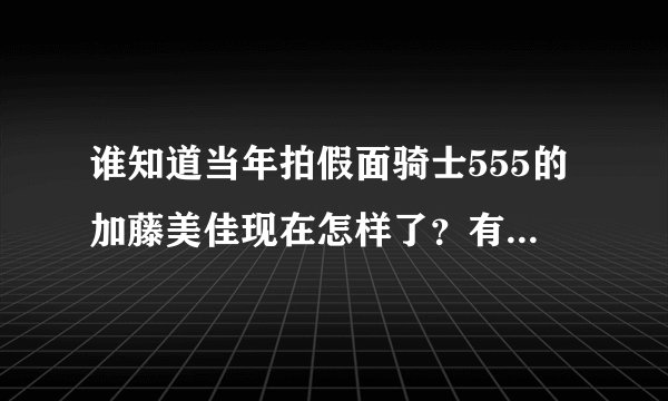谁知道当年拍假面骑士555的加藤美佳现在怎样了？有谁知道她用什么社交软件吗？