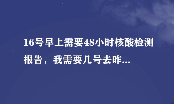 16号早上需要48小时核酸检测报告，我需要几号去昨天核酸检测？