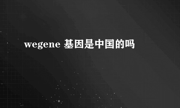 wegene 基因是中国的吗