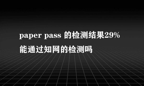 paper pass 的检测结果29%能通过知网的检测吗