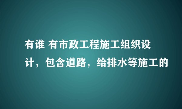 有谁 有市政工程施工组织设计，包含道路，给排水等施工的