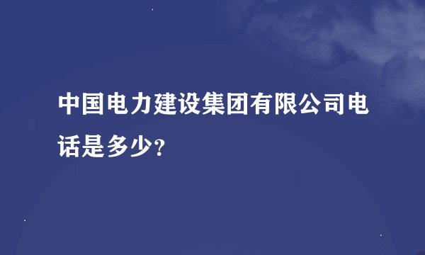 中国电力建设集团有限公司电话是多少？