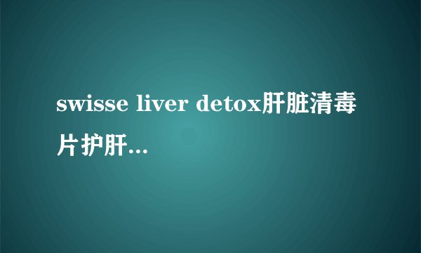 swisse liver detox肝脏清毒片护肝片是否养胃