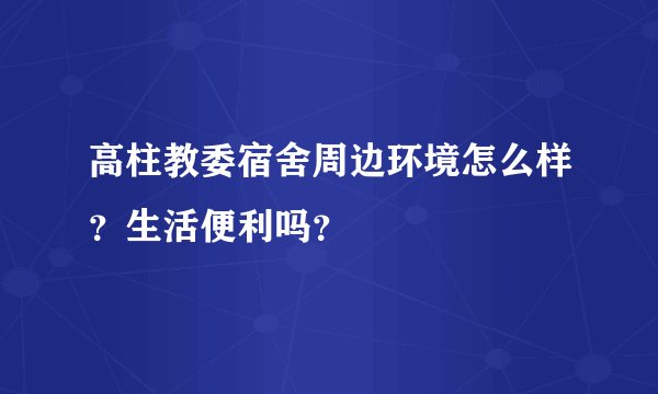 高柱教委宿舍周边环境怎么样？生活便利吗？