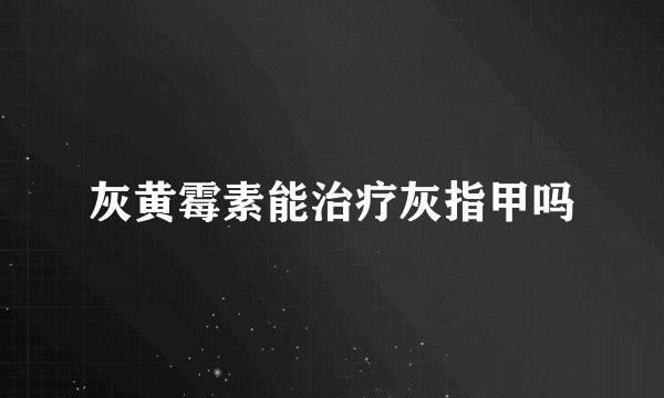 灰黄霉素能治疗灰指甲吗